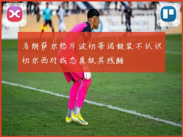 马朗萨尔怒斥波切蒂诺假装不认识切尔西对我态度极其残酷