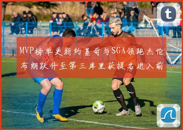 MVP榜单更新约基奇与SGA领跑杰伦布朗跃升至第三库里获提名进入前十