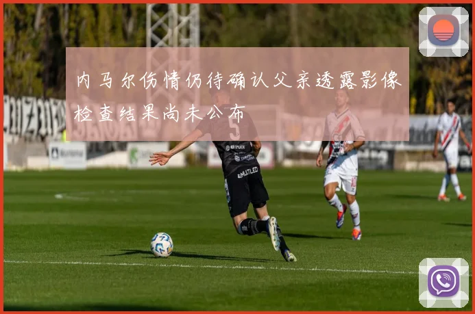内马尔伤情仍待确认父亲透露影像检查结果尚未公布