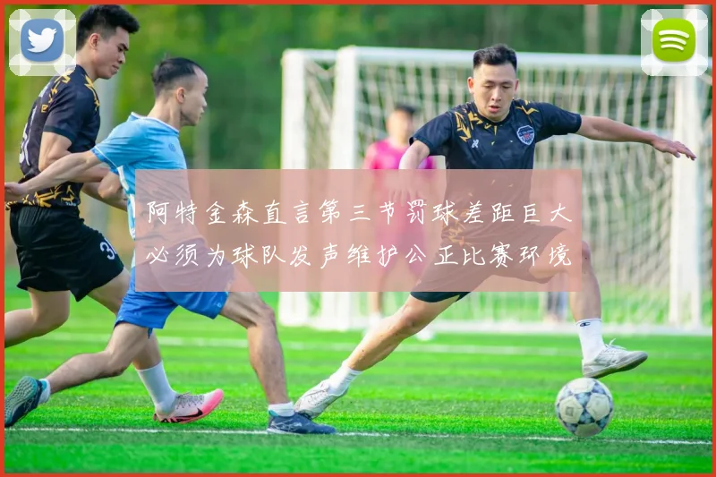 阿特金森直言第三节罚球差距巨大必须为球队发声维护公正比赛环境
