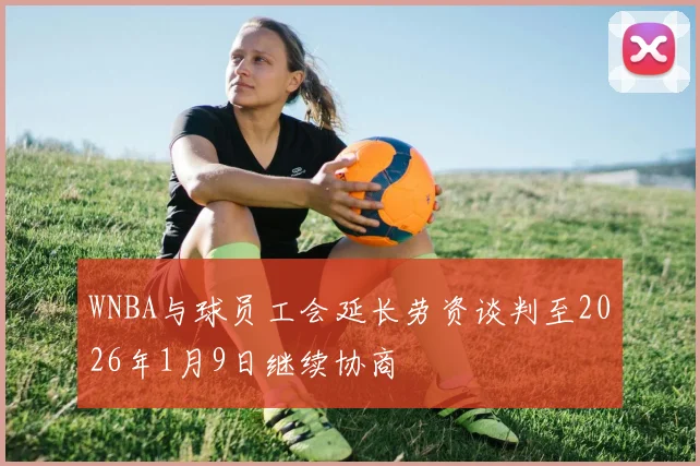 WNBA与球员工会延长劳资谈判至2026年1月9日继续协商