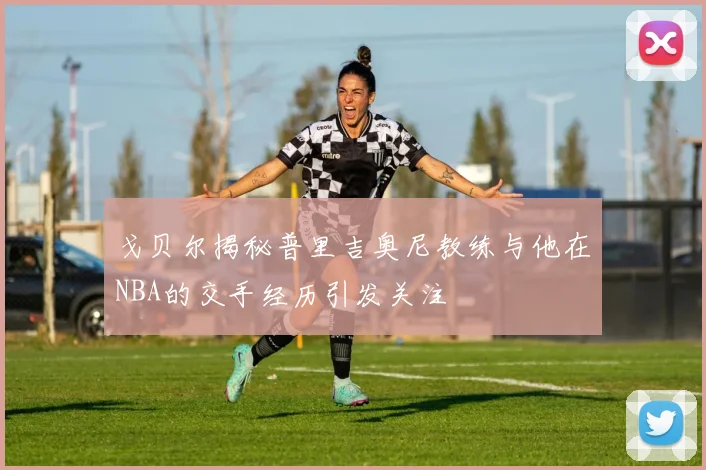 戈贝尔揭秘普里吉奥尼教练与他在NBA的交手经历引发关注