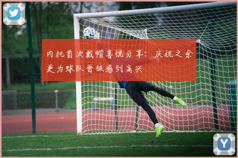 内托首次戴帽喜悦分享：庆祝之余更为球队晋级感到高兴