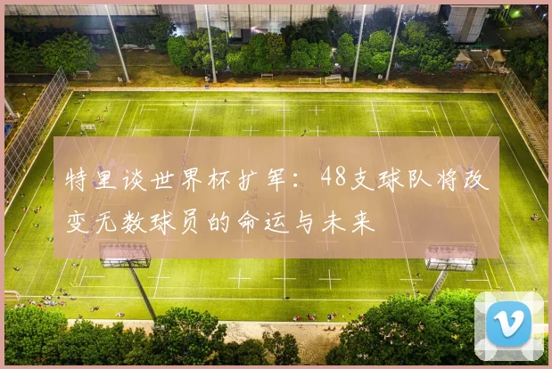 特里谈世界杯扩军：48支球队将改变无数球员的命运与未来