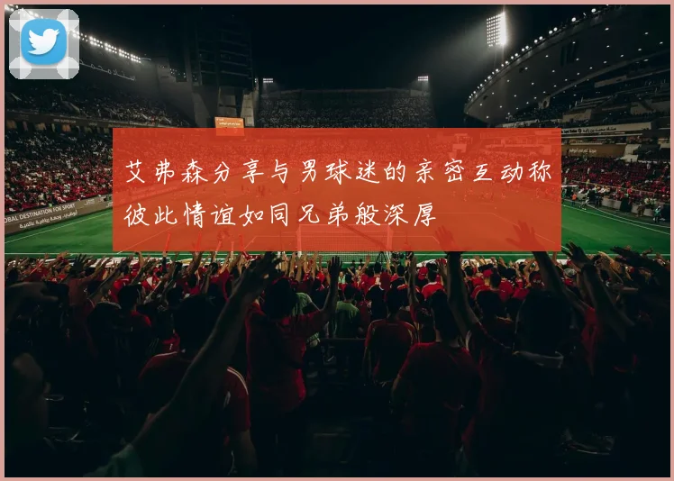 艾弗森分享与男球迷的亲密互动称彼此情谊如同兄弟般深厚