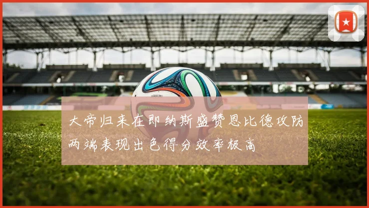 大帝归来在即纳斯盛赞恩比德攻防两端表现出色得分效率极高