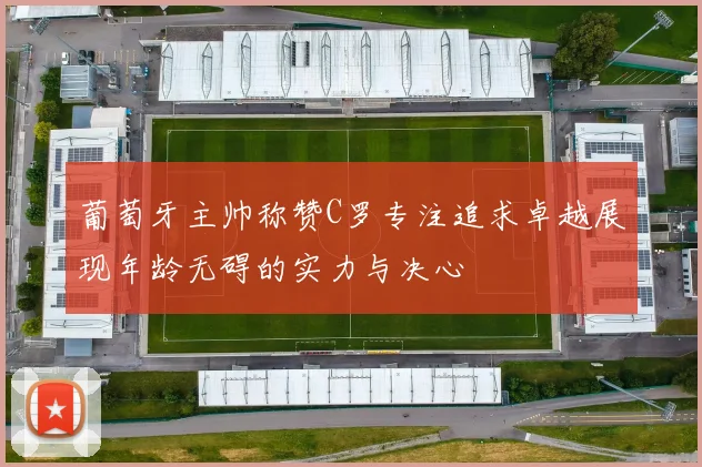 葡萄牙主帅称赞C罗专注追求卓越展现年龄无碍的实力与决心
