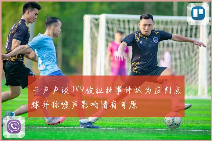 卡卢卢谈DV9被拉扯事件认为应判点球并称嘘声影响情有可原
