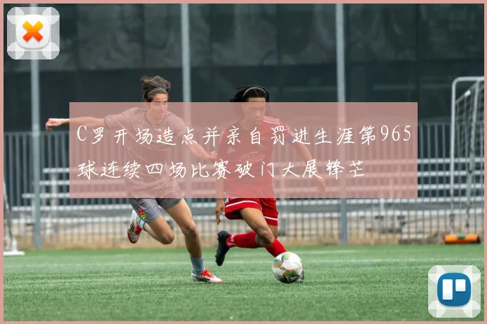 C罗开场造点并亲自罚进生涯第965球连续四场比赛破门大展锋芒