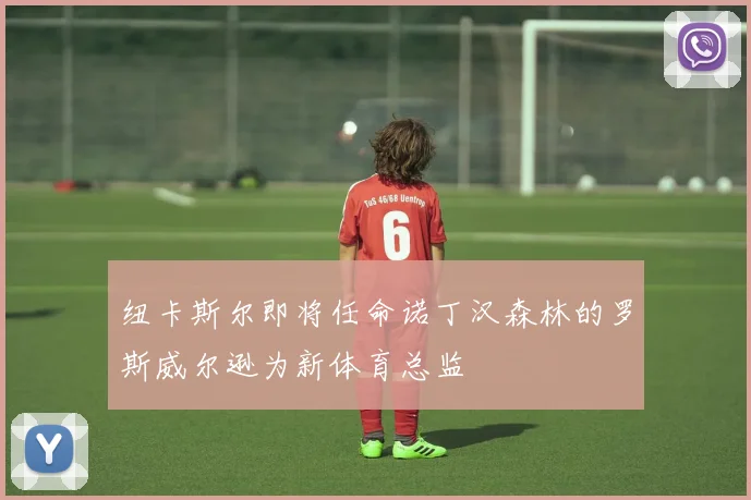 纽卡斯尔即将任命诺丁汉森林的罗斯威尔逊为新体育总监