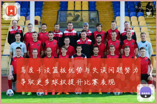 乌度卡谈篮板优势与失误问题努力争取更多球权提升比赛表现