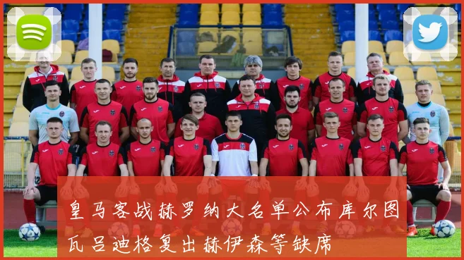 皇马客战赫罗纳大名单公布库尔图瓦吕迪格复出赫伊森等缺席