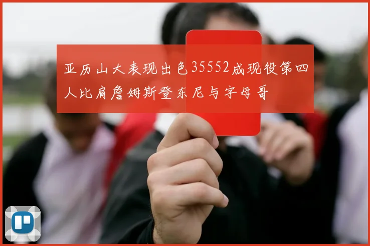 亚历山大表现出色35552成现役第四人比肩詹姆斯登东尼与字母哥