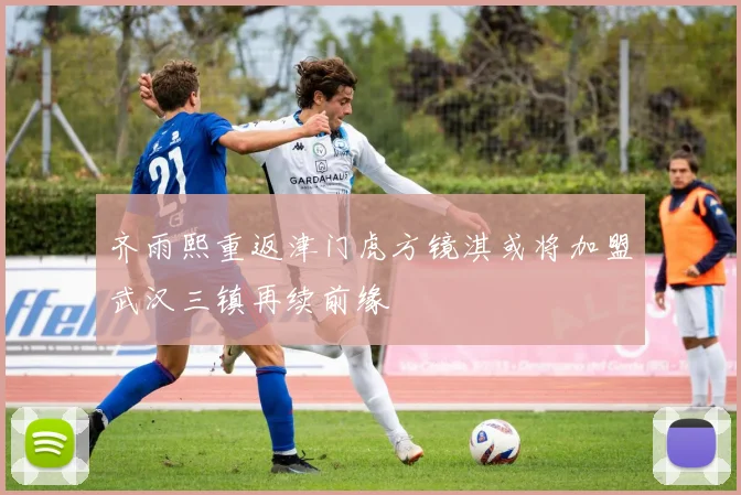 齐雨熙重返津门虎方镜淇或将加盟武汉三镇再续前缘