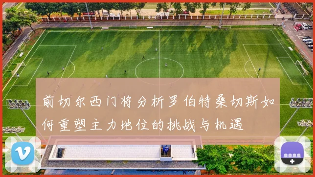 前切尔西门将分析罗伯特桑切斯如何重塑主力地位的挑战与机遇