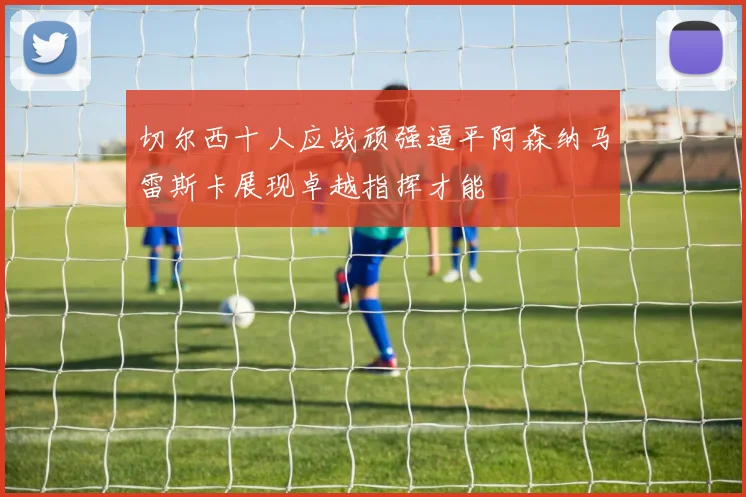 切尔西十人应战顽强逼平阿森纳马雷斯卡展现卓越指挥才能