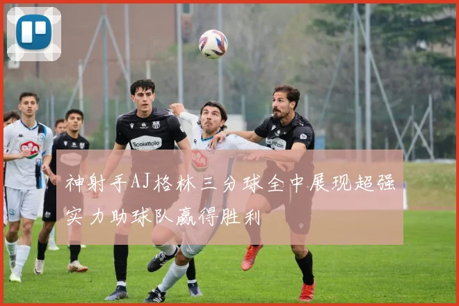 神射手AJ格林三分球全中展现超强实力助球队赢得胜利