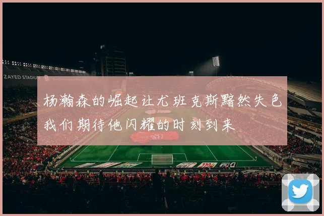杨瀚森的崛起让尤班克斯黯然失色我们期待他闪耀的时刻到来