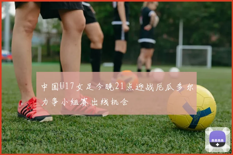 中国U17女足今晚21点迎战厄瓜多尔力争小组赛出线机会