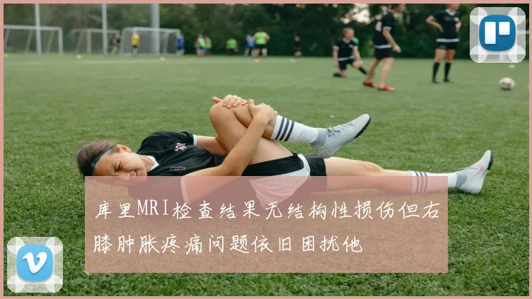 库里MRI检查结果无结构性损伤但右膝肿胀疼痛问题依旧困扰他