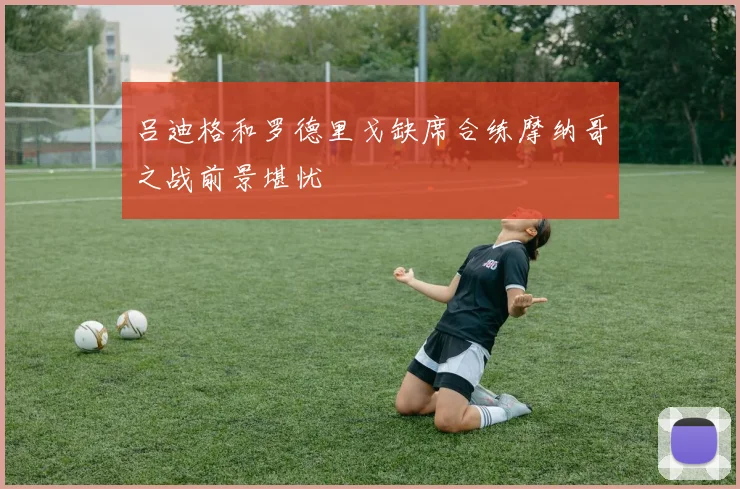 吕迪格和罗德里戈缺席合练摩纳哥之战前景堪忧