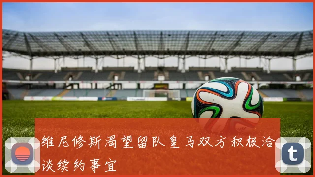 维尼修斯渴望留队皇马双方积极洽谈续约事宜
