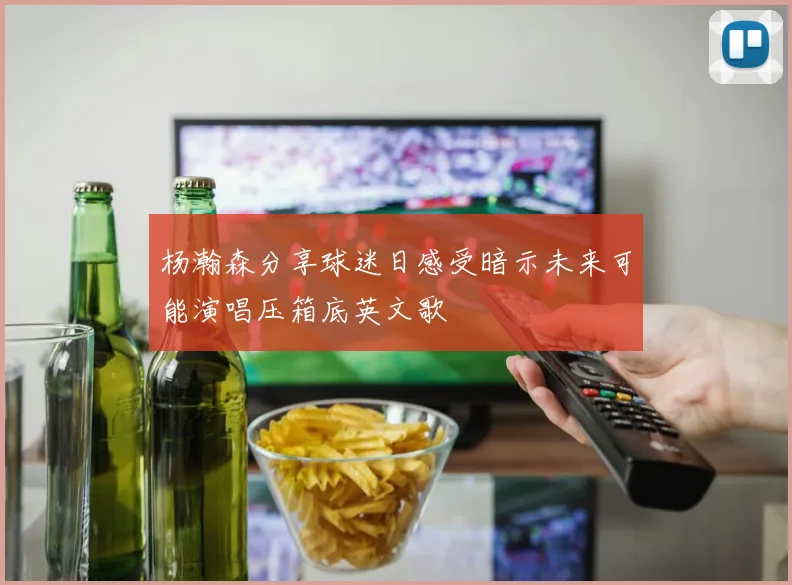 杨瀚森分享球迷日感受暗示未来可能演唱压箱底英文歌