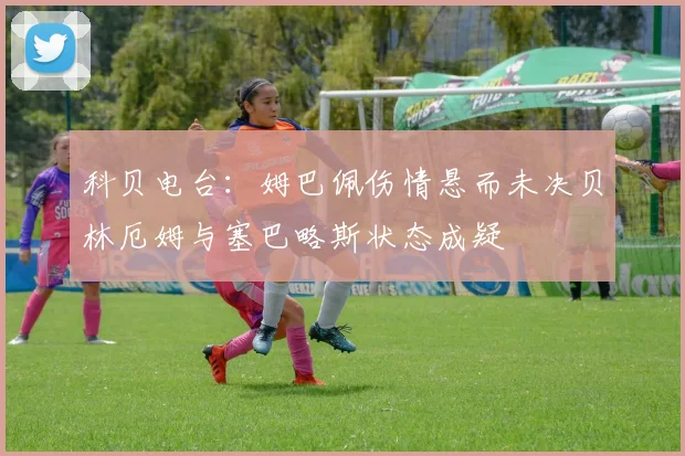 科贝电台：姆巴佩伤情悬而未决贝林厄姆与塞巴略斯状态成疑