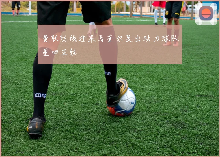 曼联防线迎来马奎尔复出助力球队重回正轨