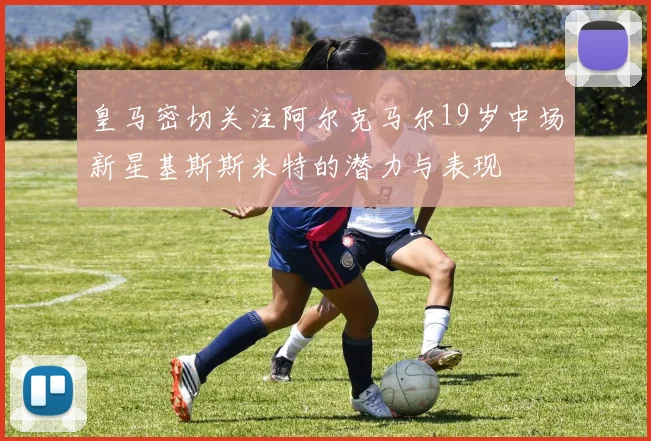皇马密切关注阿尔克马尔19岁中场新星基斯斯米特的潜力与表现