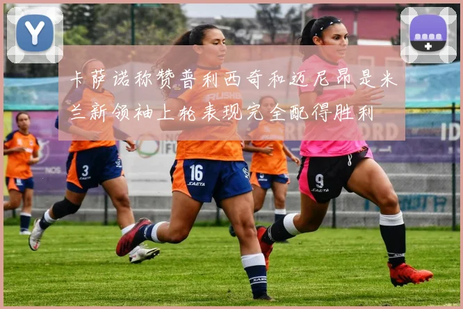 卡萨诺称赞普利西奇和迈尼昂是米兰新领袖上轮表现完全配得胜利