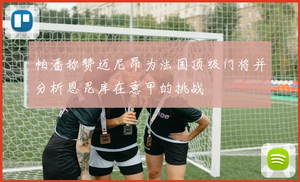 帕潘称赞迈尼昂为法国顶级门将并分析恩昆库在意甲的挑战